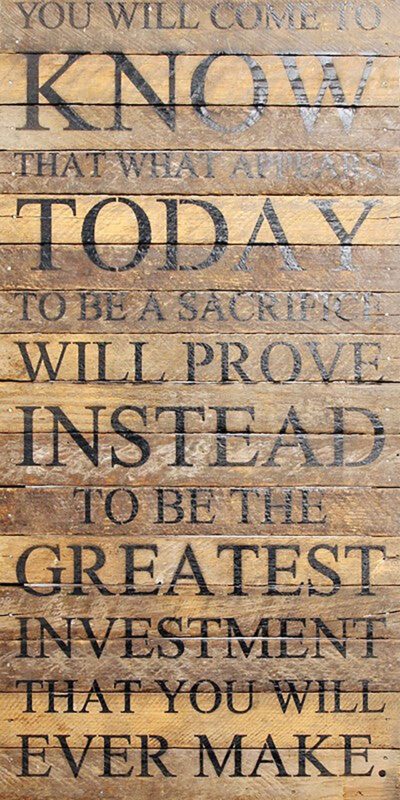 You will come to know that what appears today to be a sacrifice will prove instead to be the greatest investment that you will ever make. / 12"x24" Reclaimed Wood Sign