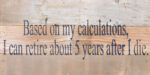 Based on my calculations, I can retire about 5 years after I die. / 14"x6" Reclaimed Wood Sign