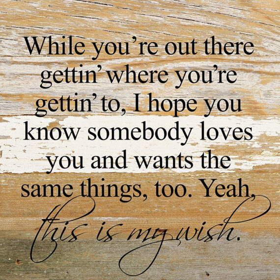 While you're out there gettin' where you're gettin' to, I hope you know somebody loves you and wants the same things, too. Yeah, this is my wish. *Artist Series* lyrics by Jeffrey Steele / 10"x10" Reclaimed Wood Sign
