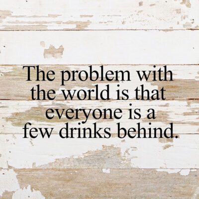 The problem with the world is that everyone is a few drinks behind. / 10"x10" Reclaimed Wood Sign