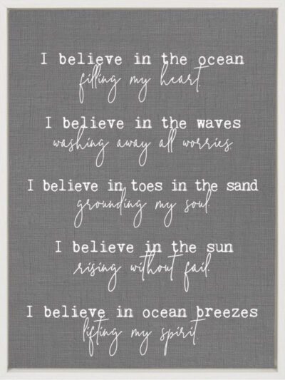 I believe in the ocean filling my heart. I believe in the waves washing away all worries. I believe in toes in the sand grounding my soul. I believe in the sun rising without fail. I believe in the ocean breeze lifting my spirit. / 18"x24" Framed Canvas